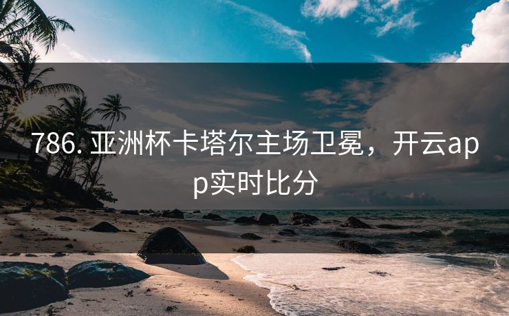 786. 亚洲杯卡塔尔主场卫冕，开云app实时比分