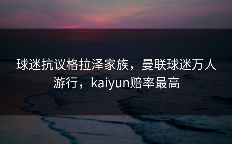 球迷抗议格拉泽家族，曼联球迷万人游行，kaiyun赔率最高