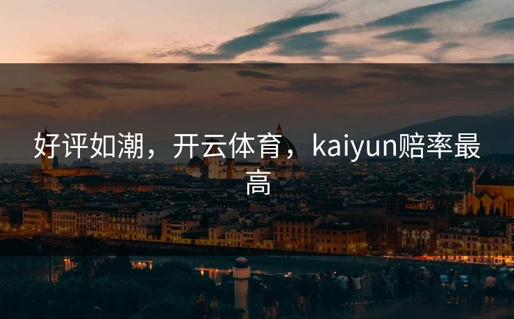 好评如潮，开云体育，kaiyun赔率最高