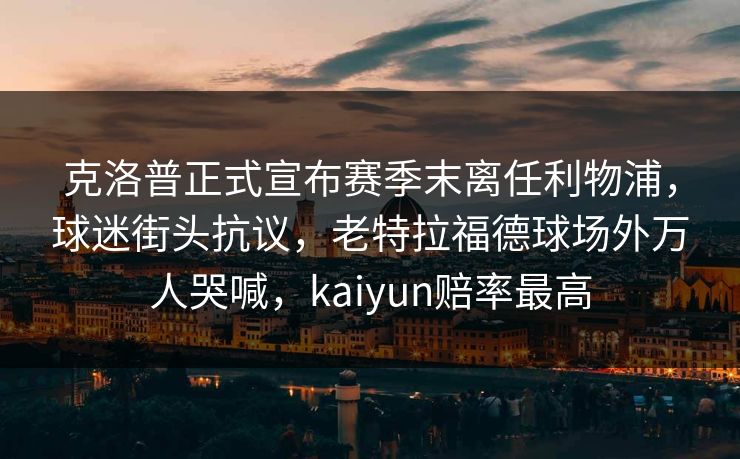 克洛普正式宣布赛季末离任利物浦，球迷街头抗议，老特拉福德球场外万人哭喊，kaiyun赔率最高