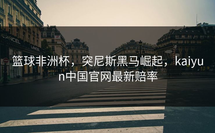 篮球非洲杯，突尼斯黑马崛起，kaiyun中国官网最新赔率