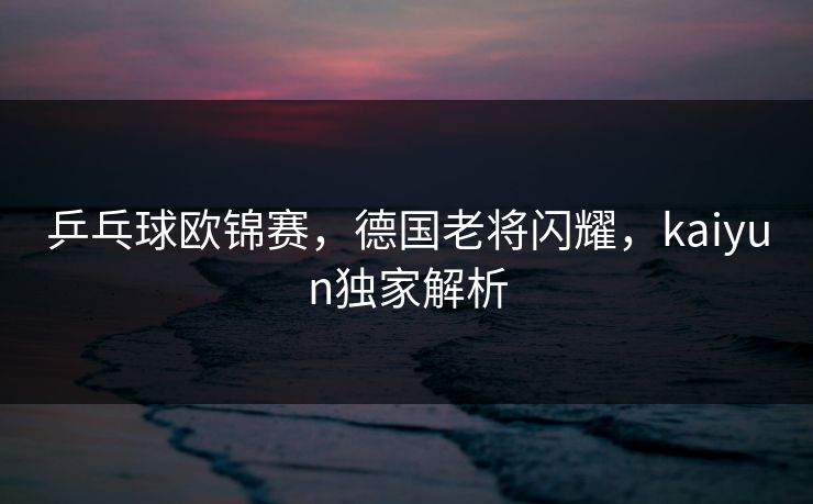 乒乓球欧锦赛，德国老将闪耀，kaiyun独家解析