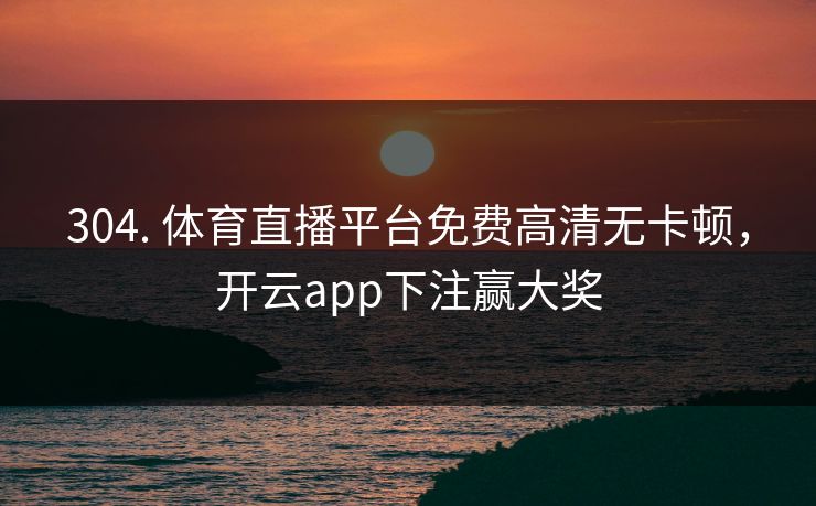 304. 体育直播平台免费高清无卡顿，开云app下注赢大奖