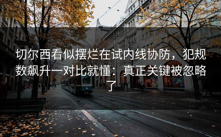 切尔西看似摆烂在试内线协防，犯规数飙升一对比就懂：真正关键被忽略了