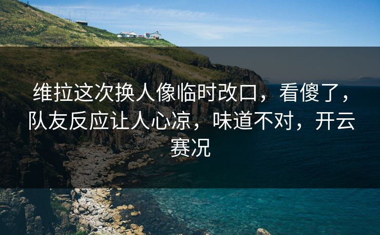 维拉这次换人像临时改口，看傻了，队友反应让人心凉，味道不对，开云赛况