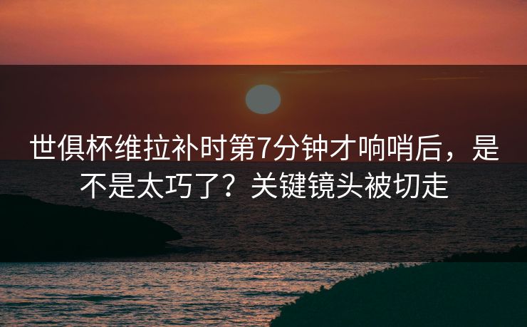 世俱杯维拉补时第7分钟才响哨后，是不是太巧了？关键镜头被切走