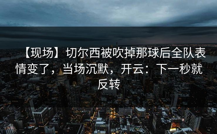 【现场】切尔西被吹掉那球后全队表情变了，当场沉默，开云：下一秒就反转